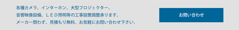 各種カメラ、インターホン、大型プロジェクター、音響映像設備、LED照明等の工事設置調整承ります。メーカー問わず、見積もり無料。お気軽にお問い合わせください。